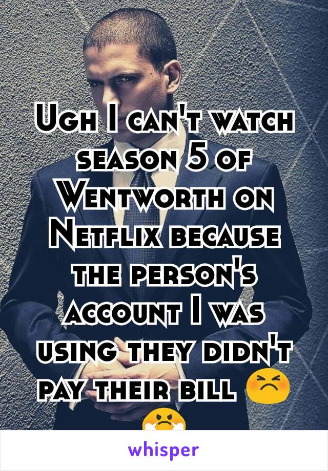 Ugh I can't watch season 5 of Wentworth on Netflix because the person's account I was using they didn't pay their bill 😣😤