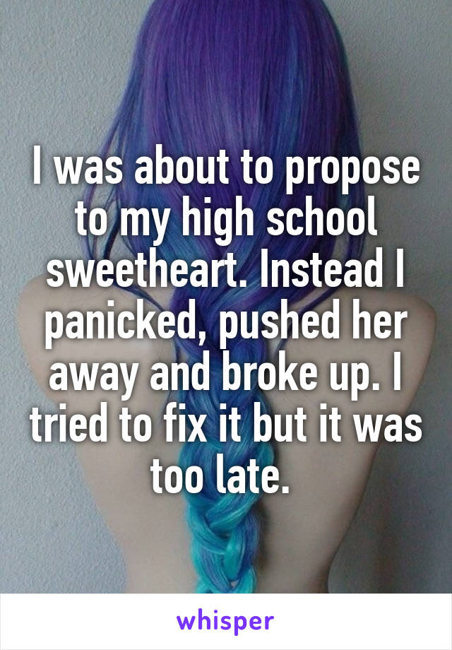 I was about to propose to my high school sweetheart. Instead I panicked, pushed her away and broke up. I tried to fix it but it was too late. 