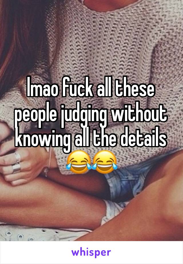 lmao fuck all these people judging without knowing all the details 😂😂 