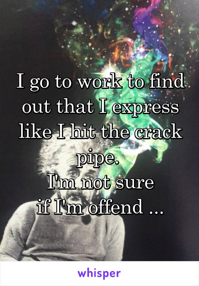 I go to work to find out that I express like I hit the crack pipe. 
I'm not sure
 if I'm offend ... 