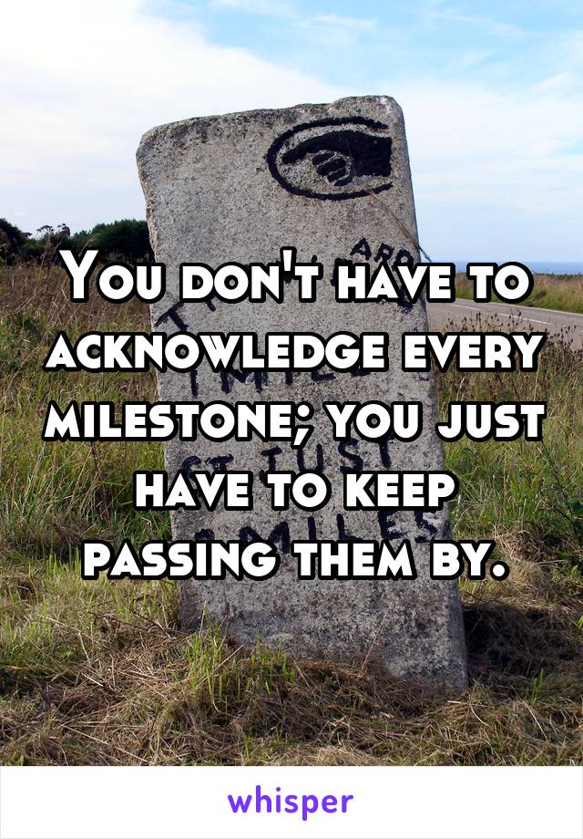 You don't have to acknowledge every milestone; you just have to keep passing them by.
