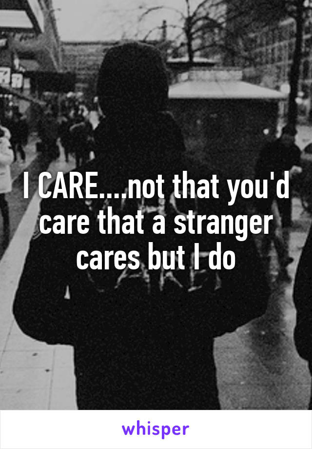 I CARE....not that you'd care that a stranger cares but I do