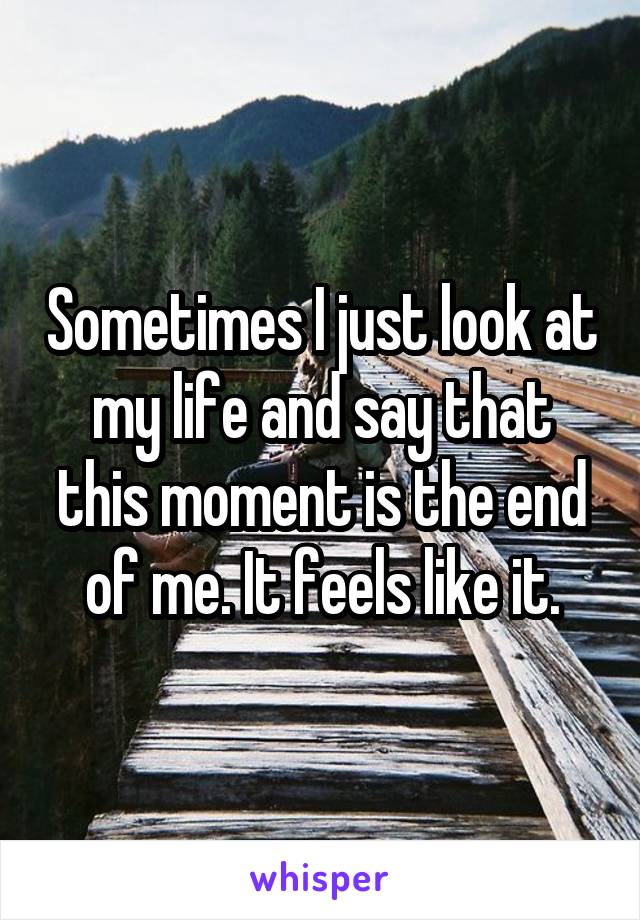 Sometimes I just look at my life and say that this moment is the end of me. It feels like it.