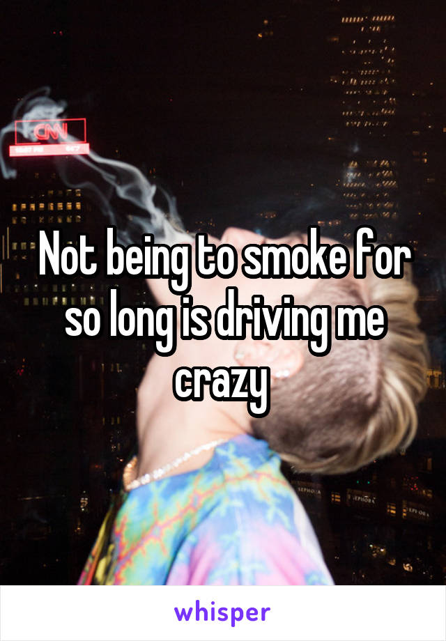 Not being to smoke for so long is driving me crazy 