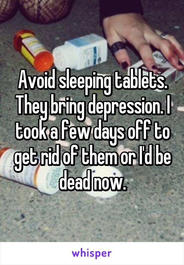 Avoid sleeping tablets. They bring depression. I took a few days off to get rid of them or I'd be dead now.
