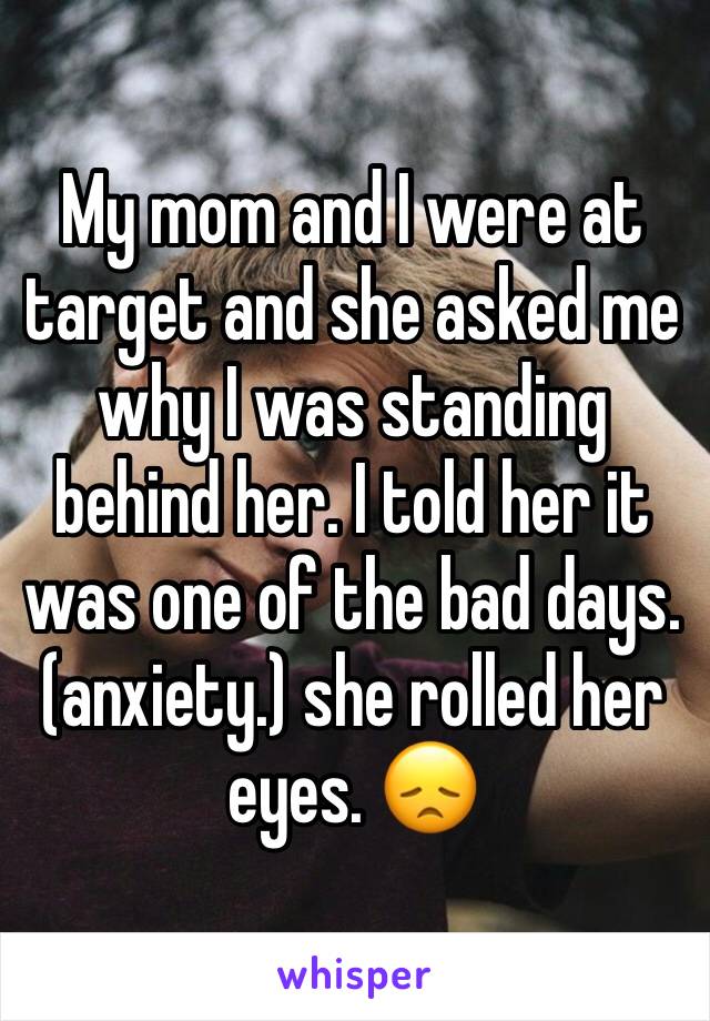 My mom and I were at target and she asked me why I was standing behind her. I told her it was one of the bad days.(anxiety.) she rolled her eyes. 😞
