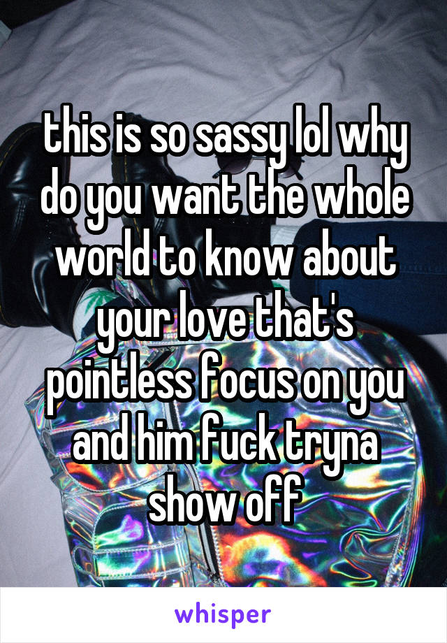 this is so sassy lol why do you want the whole world to know about your love that's pointless focus on you and him fuck tryna show off