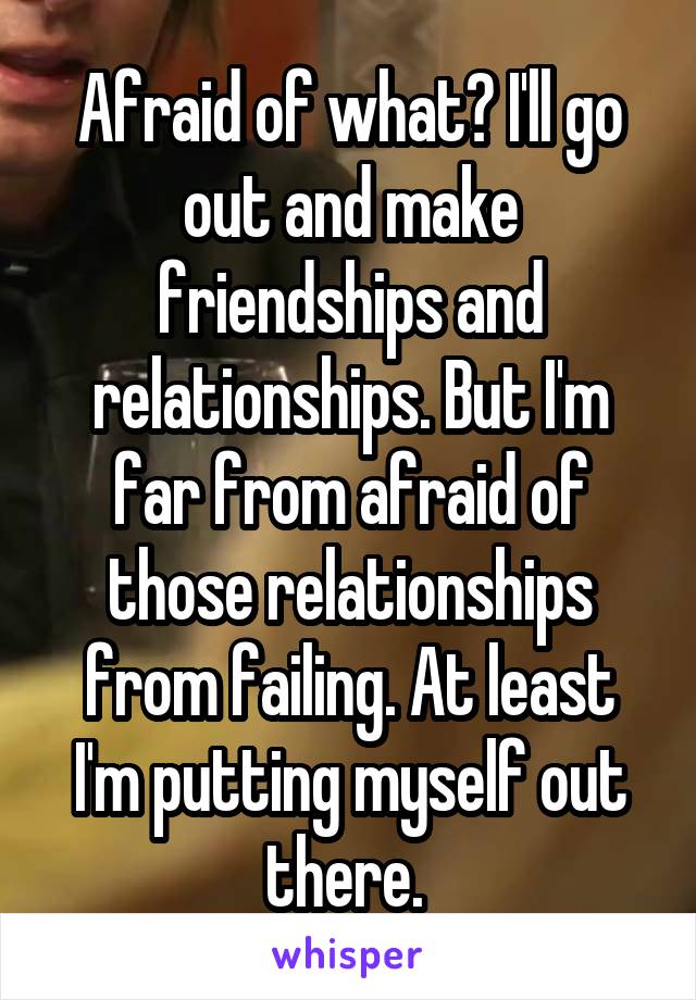 Afraid of what? I'll go out and make friendships and relationships. But I'm far from afraid of those relationships from failing. At least I'm putting myself out there. 