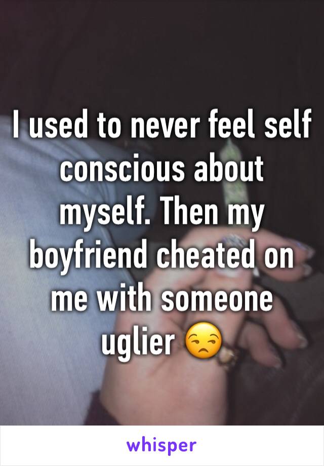 I used to never feel self conscious about myself. Then my boyfriend cheated on me with someone uglier 😒