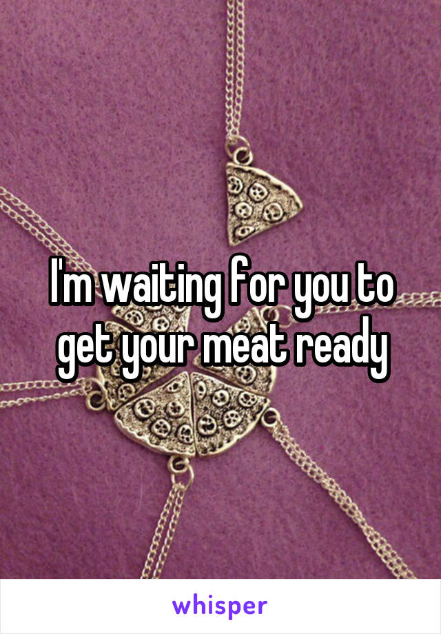 I'm waiting for you to get your meat ready