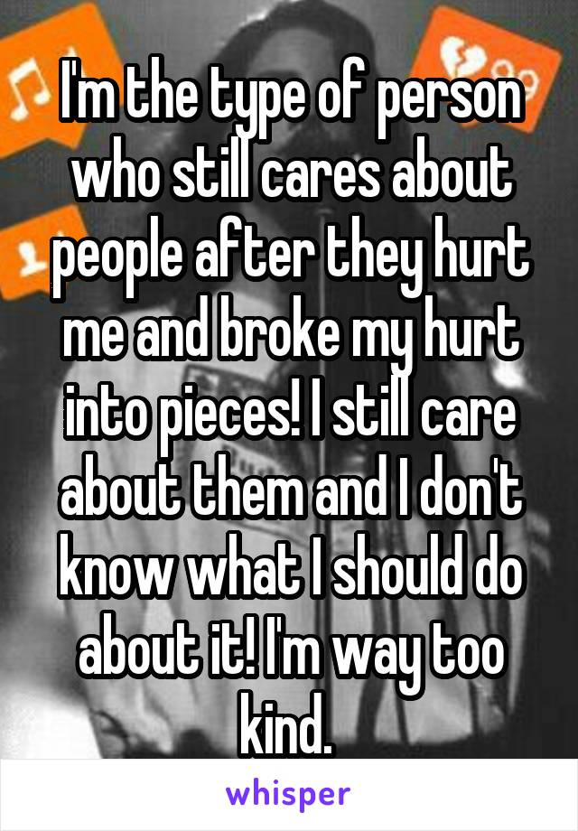 I'm the type of person who still cares about people after they hurt me and broke my hurt into pieces! I still care about them and I don't know what I should do about it! I'm way too kind. 