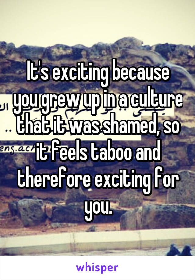 It's exciting because you grew up in a culture that it was shamed, so it feels taboo and therefore exciting for you.
