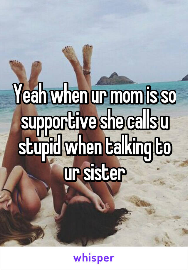 Yeah when ur mom is so supportive she calls u stupid when talking to ur sister