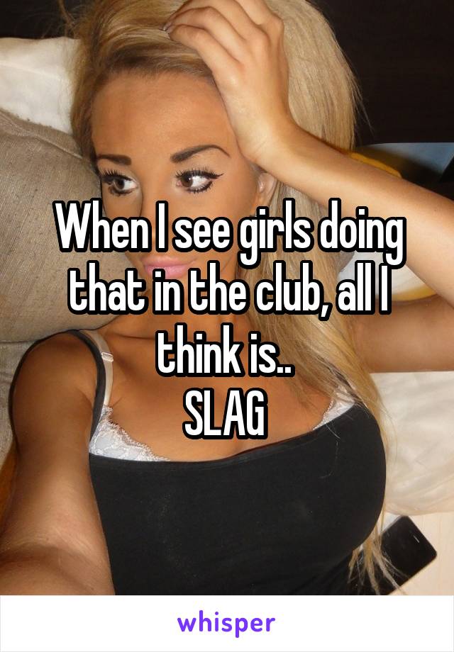 When I see girls doing that in the club, all I think is.. 
SLAG 