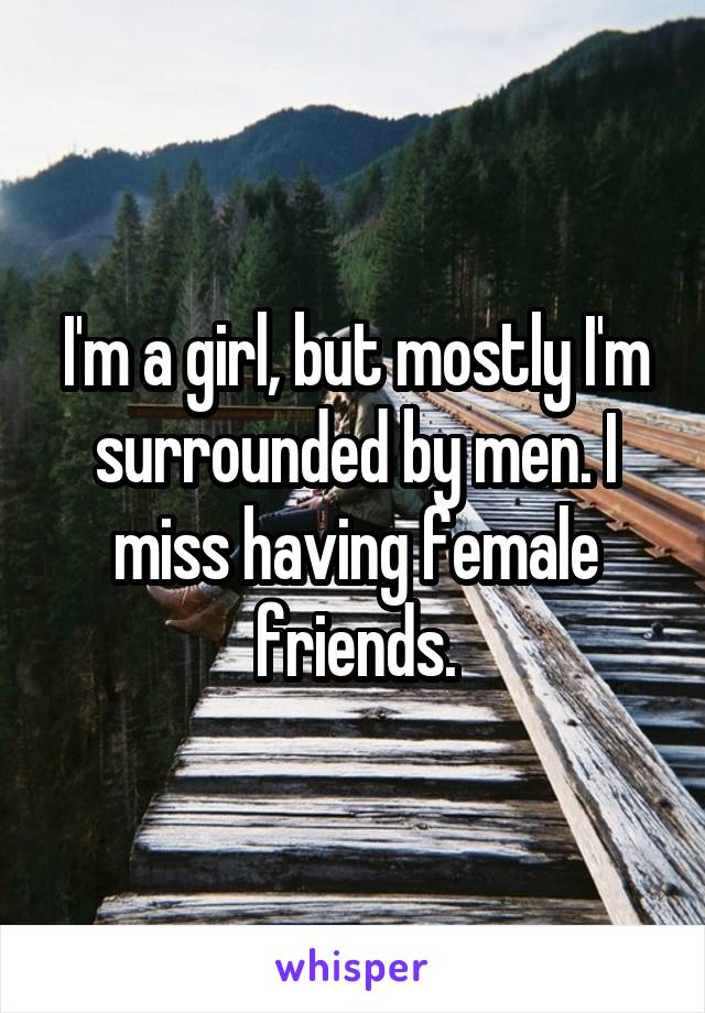 I'm a girl, but mostly I'm surrounded by men. I miss having female friends.
