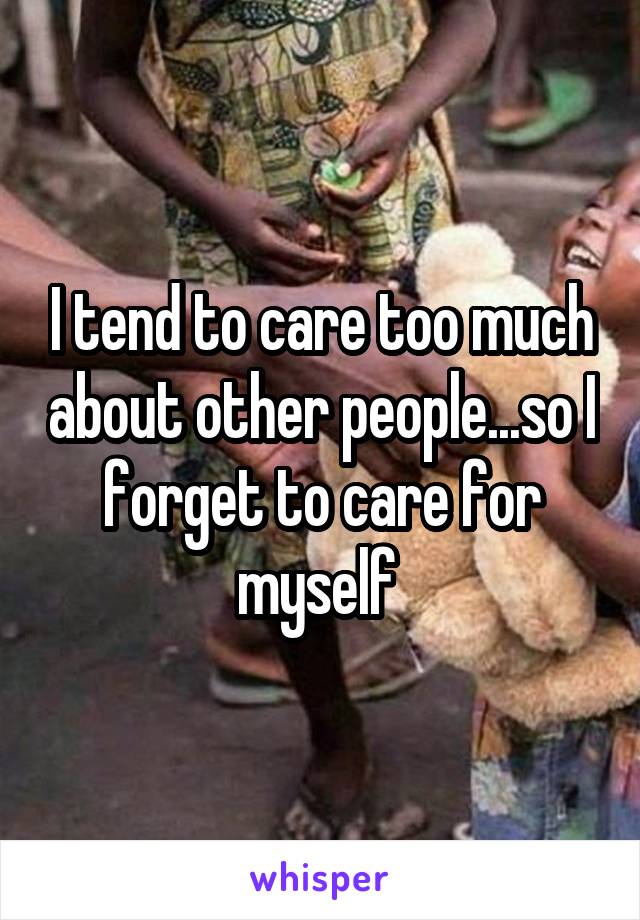 I tend to care too much about other people...so I forget to care for myself 