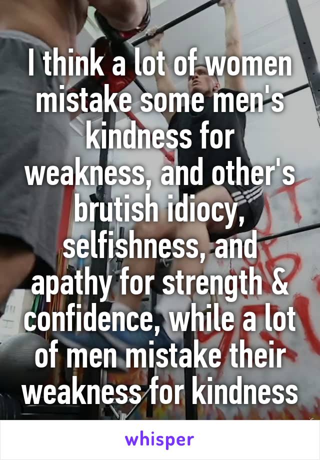 I think a lot of women mistake some men's kindness for weakness, and other's brutish idiocy, selfishness, and apathy for strength & confidence, while a lot of men mistake their weakness for kindness