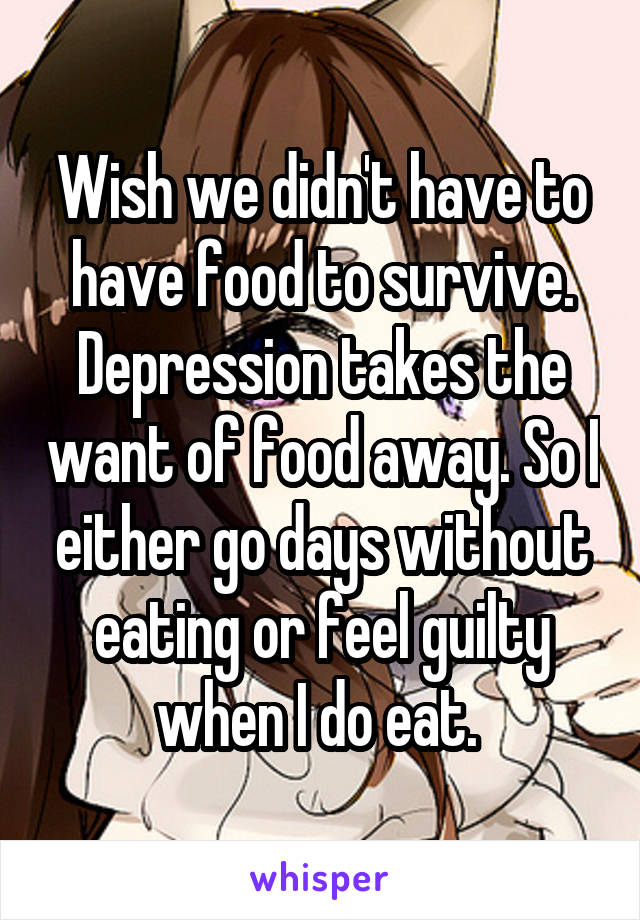 Wish we didn't have to have food to survive. Depression takes the want of food away. So I either go days without eating or feel guilty when I do eat. 