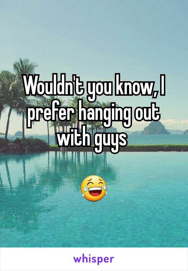 Wouldn't you know, I prefer hanging out with guys 

😂