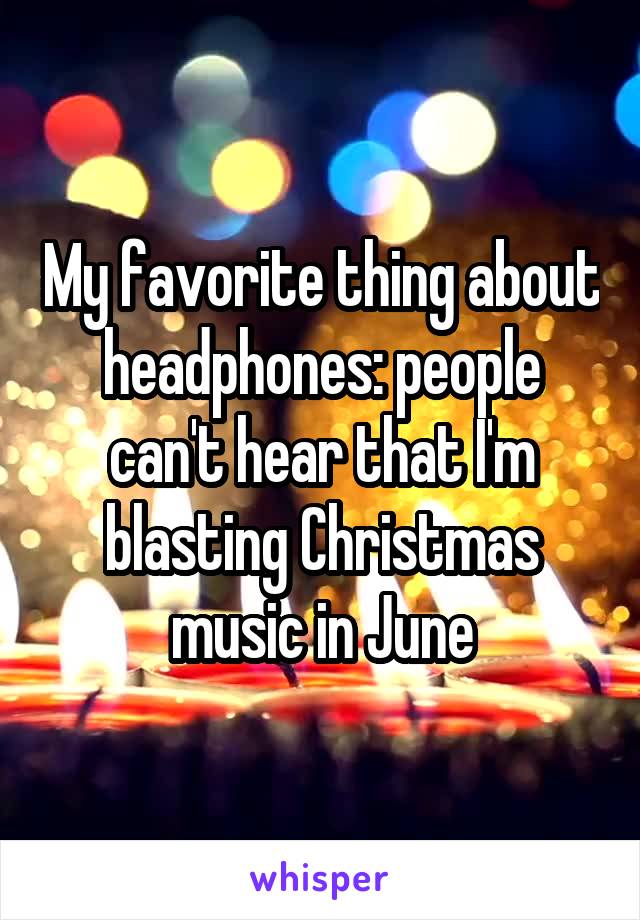 My favorite thing about headphones: people can't hear that I'm blasting Christmas music in June