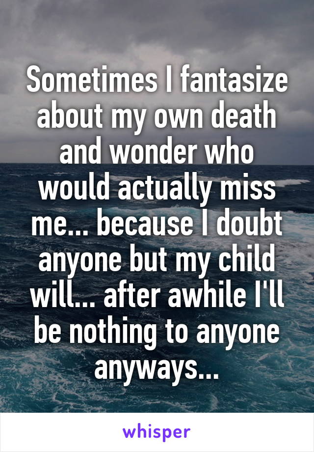 Sometimes I fantasize about my own death and wonder who would actually miss me... because I doubt anyone but my child will... after awhile I'll be nothing to anyone anyways...