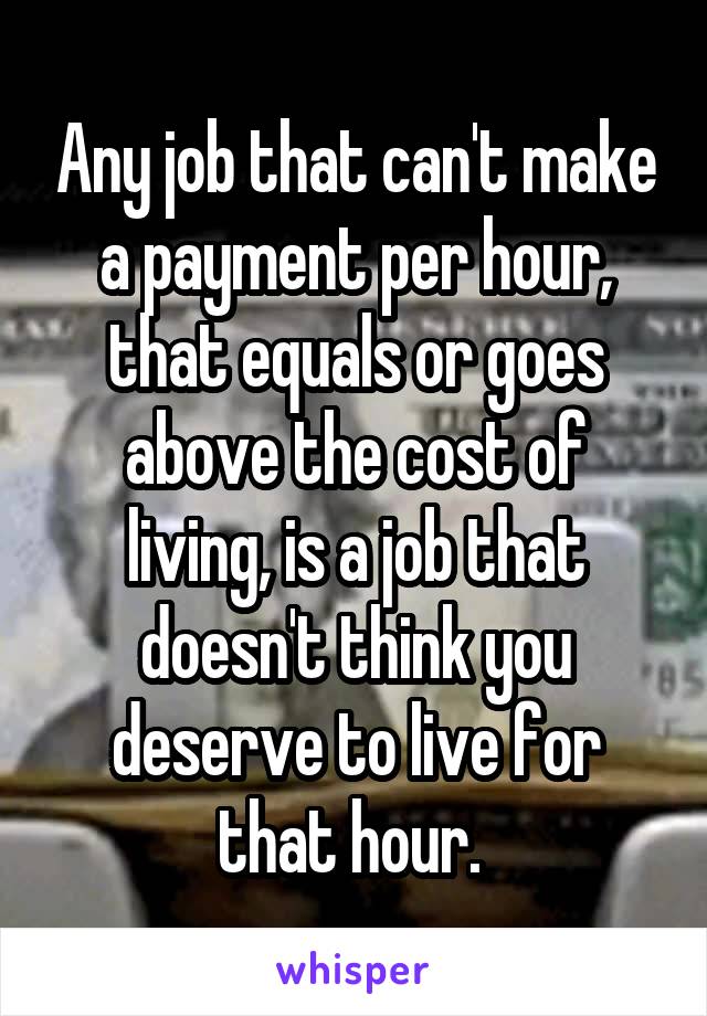 Any job that can't make a payment per hour, that equals or goes above the cost of living, is a job that doesn't think you deserve to live for that hour. 