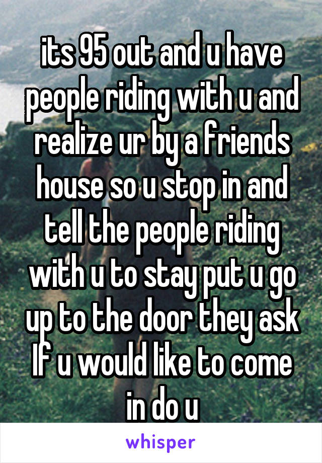  its 95 out and u have people riding with u and realize ur by a friends house so u stop in and tell the people riding with u to stay put u go up to the door they ask If u would like to come in do u