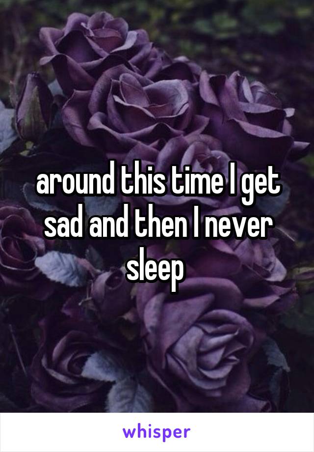 around this time I get sad and then I never sleep 