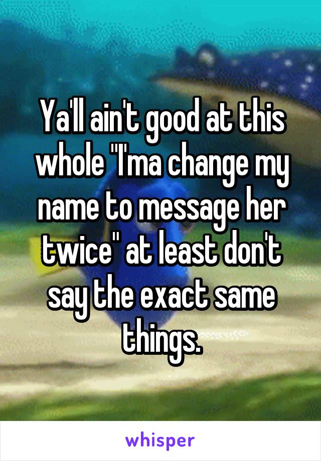 Ya'll ain't good at this whole "I'ma change my name to message her twice" at least don't say the exact same things.
