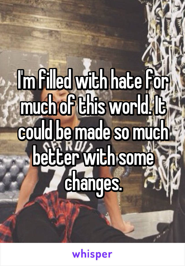 I'm filled with hate for much of this world. It could be made so much better with some changes.