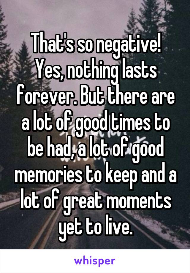 That's so negative!
Yes, nothing lasts forever. But there are a lot of good times to be had, a lot of good memories to keep and a lot of great moments yet to live.