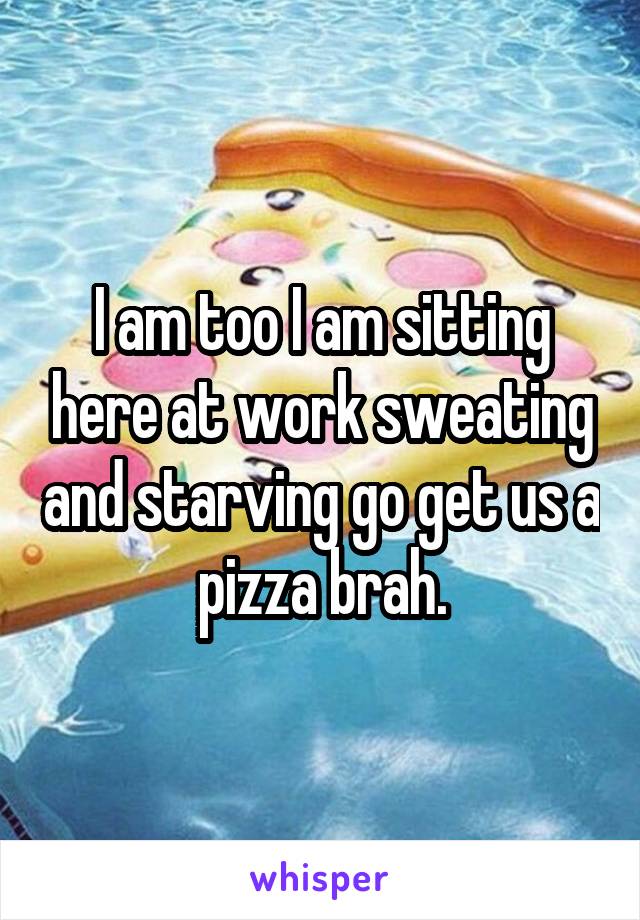 I am too I am sitting here at work sweating and starving go get us a pizza brah.