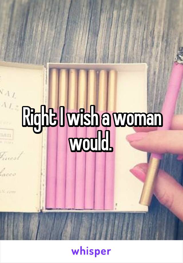Right I wish a woman would. 