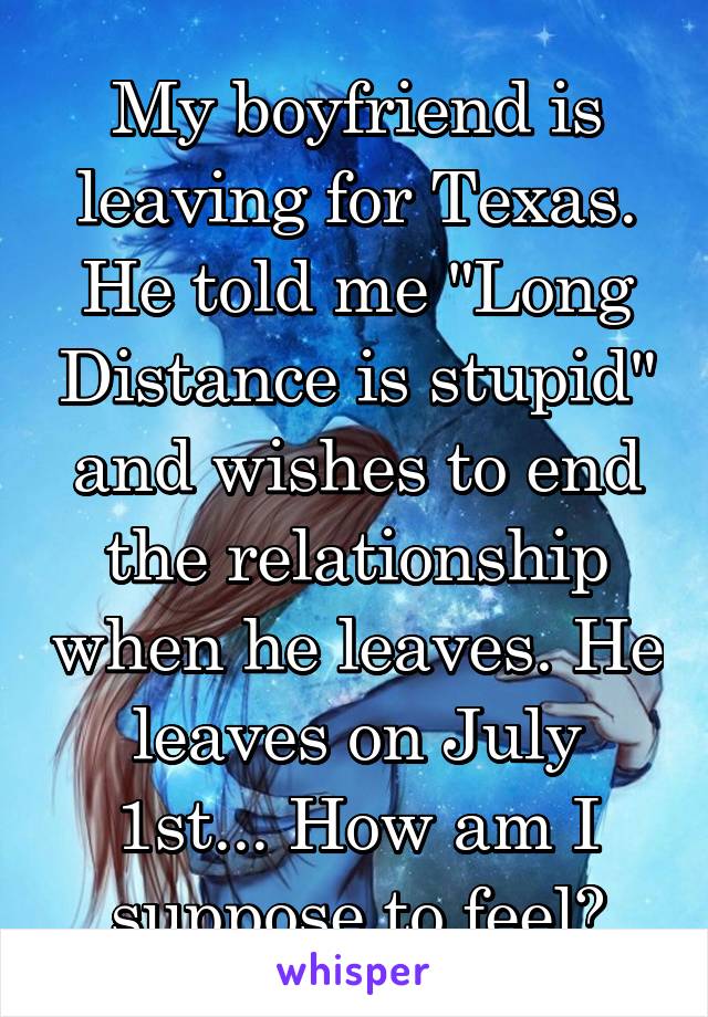 My boyfriend is leaving for Texas. He told me "Long Distance is stupid" and wishes to end the relationship when he leaves. He leaves on July 1st... How am I suppose to feel?