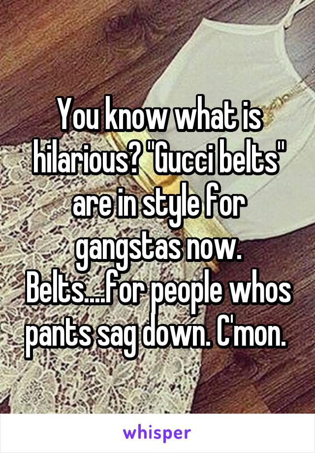 You know what is hilarious? "Gucci belts" are in style for gangstas now. Belts....for people whos pants sag down. C'mon. 