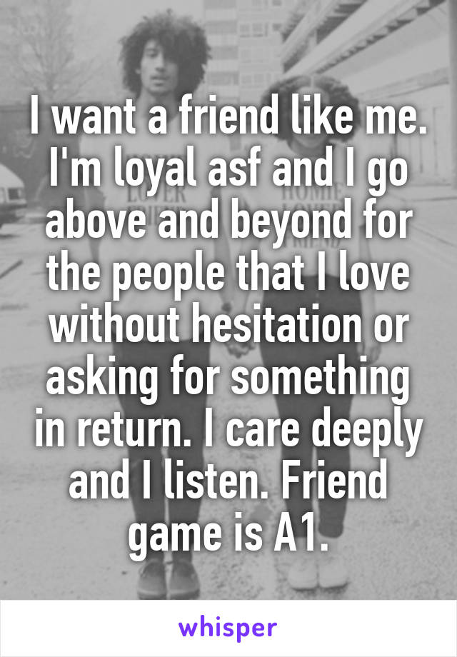I want a friend like me. I'm loyal asf and I go above and beyond for the people that I love without hesitation or asking for something in return. I care deeply and I listen. Friend game is A1.