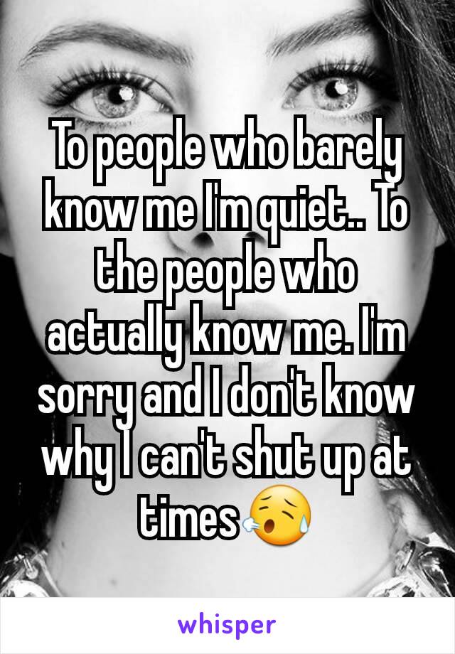To people who barely know me I'm quiet.. To the people who actually know me. I'm sorry and I don't know why I can't shut up at times😥