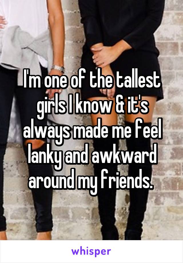 I'm one of the tallest girls I know & it's always made me feel lanky and awkward around my friends. 