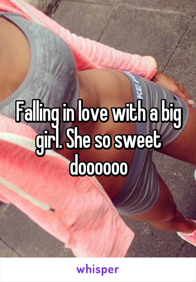 Falling in love with a big girl. She so sweet doooooo