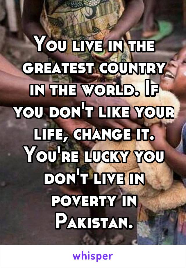 You live in the greatest country in the world. If you don't like your life, change it. You're lucky you don't live in poverty in Pakistan.