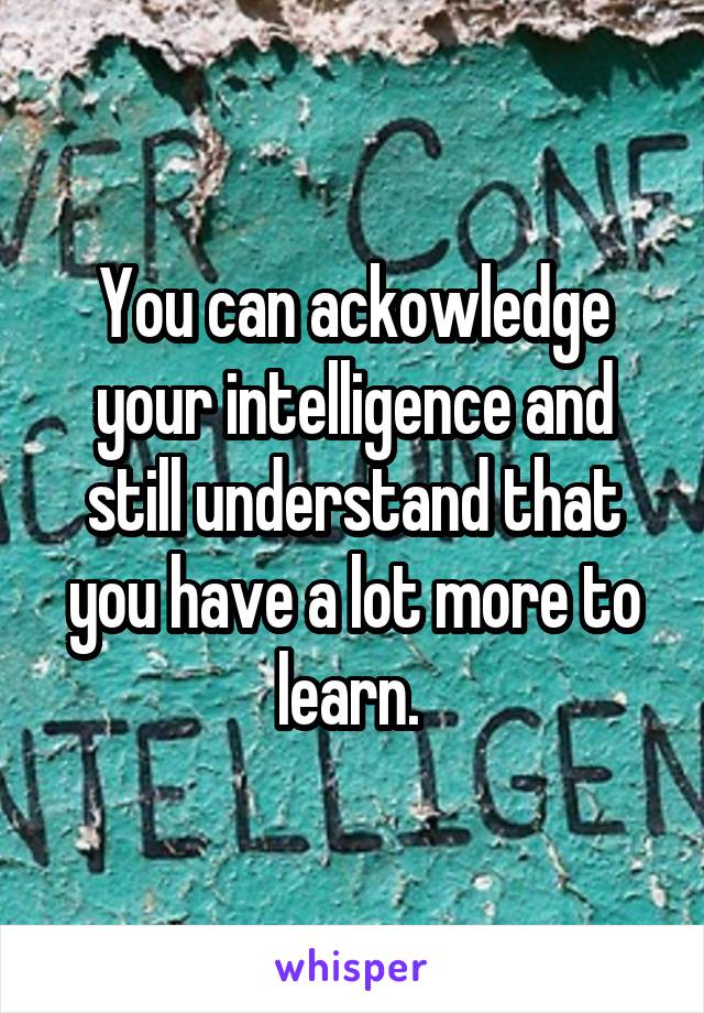 You can ackowledge your intelligence and still understand that you have a lot more to learn. 