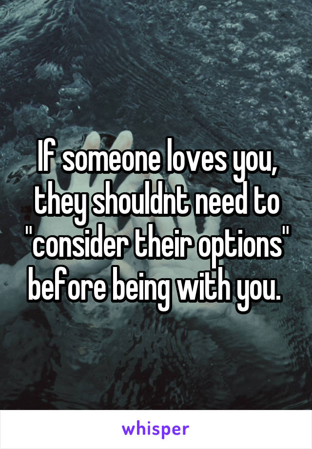 If someone loves you, they shouldnt need to "consider their options" before being with you. 