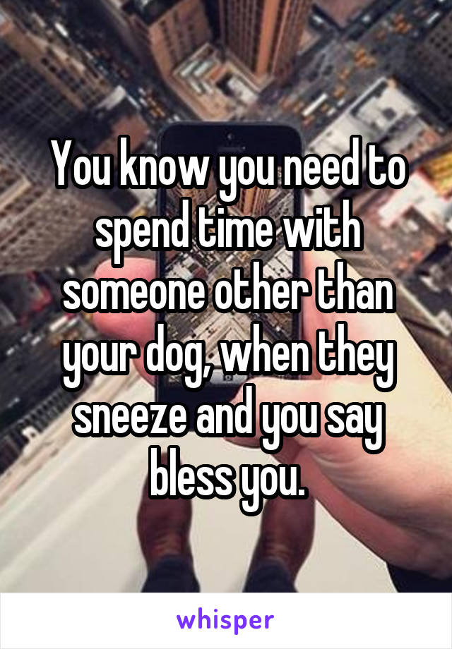 You know you need to spend time with someone other than your dog, when they sneeze and you say bless you.