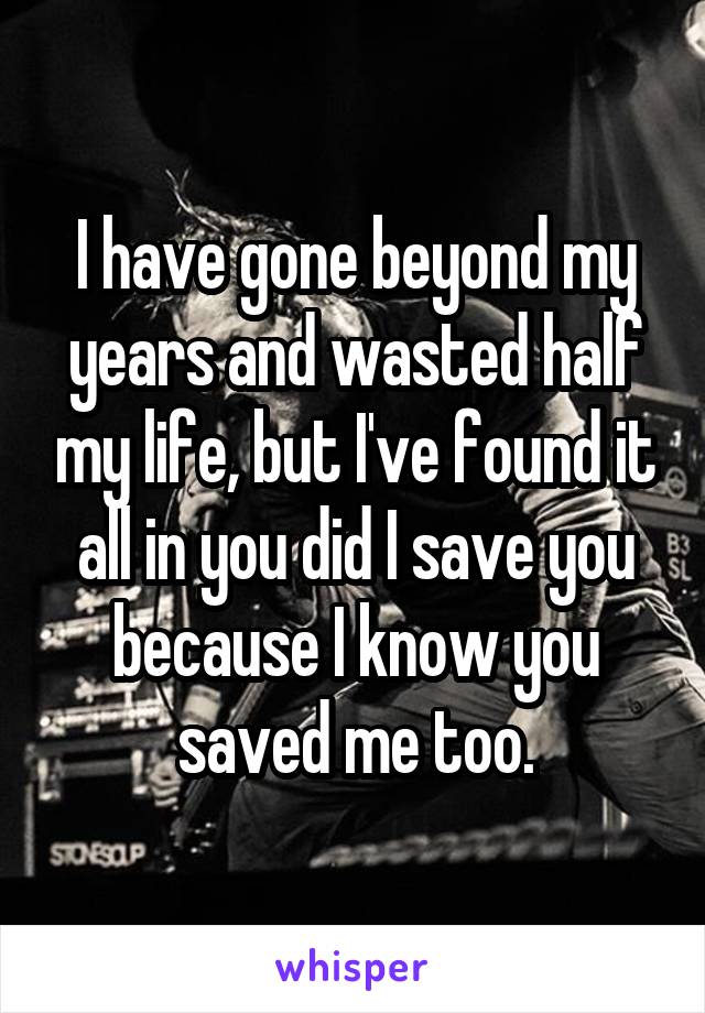 I have gone beyond my years and wasted half my life, but I've found it all in you did I save you because I know you saved me too.