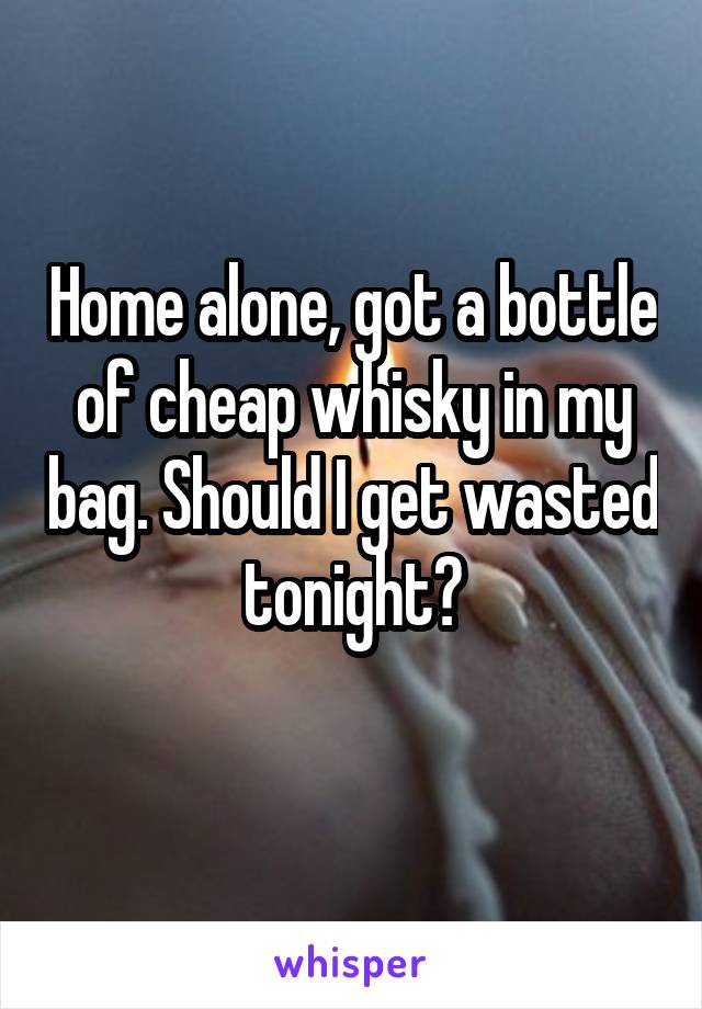Home alone, got a bottle of cheap whisky in my bag. Should I get wasted tonight?
