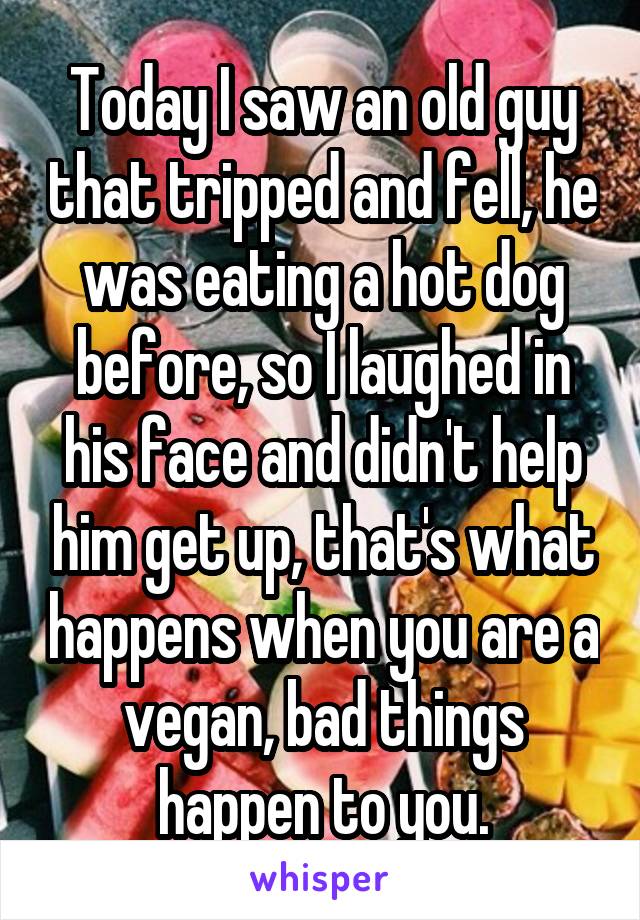 Today I saw an old guy that tripped and fell, he was eating a hot dog before, so I laughed in his face and didn't help him get up, that's what happens when you are a vegan, bad things happen to you.