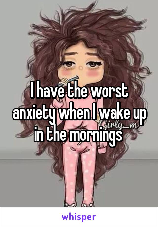 I have the worst anxiety when I wake up in the mornings 
