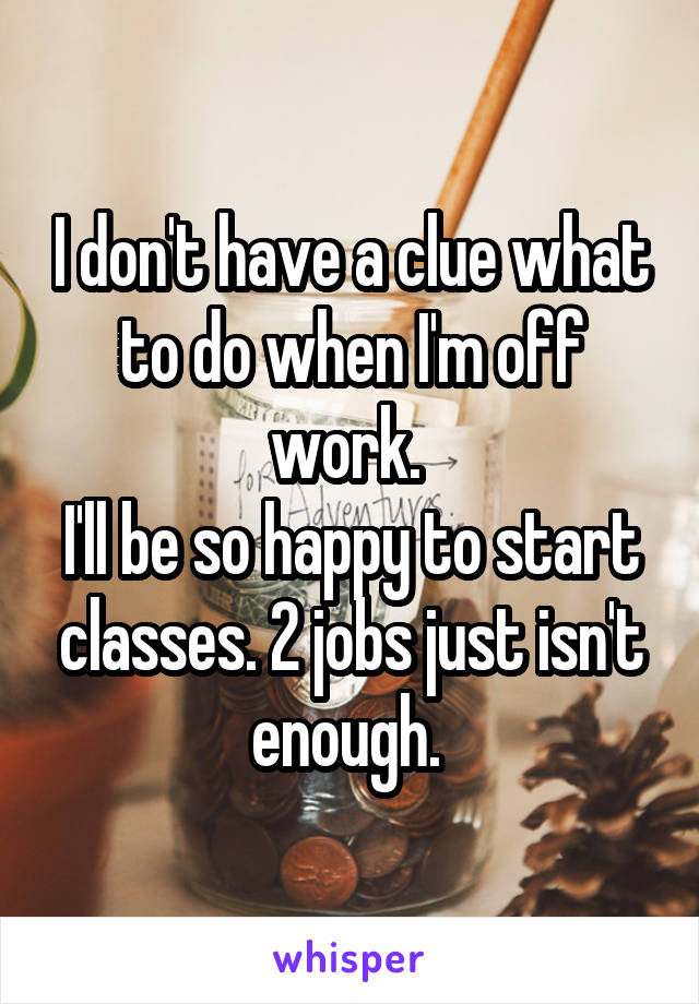 I don't have a clue what to do when I'm off work. 
I'll be so happy to start classes. 2 jobs just isn't enough. 