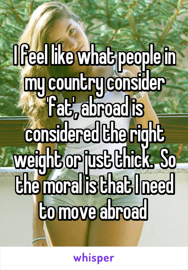 I feel like what people in my country consider 'fat', abroad is considered the right weight or just thick.  So the moral is that I need to move abroad 