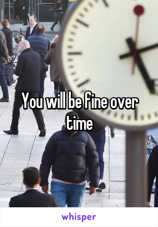 You will be fine over time